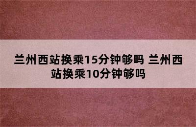 兰州西站换乘15分钟够吗 兰州西站换乘10分钟够吗